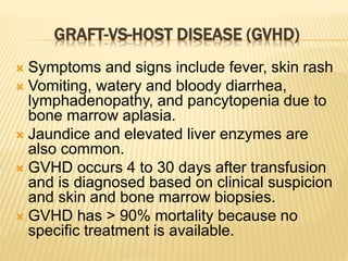 GRAFT-VS-HOST DISEASE (GVHD) 
 Symptoms and signs include fever, skin rash 
 Vomiting, watery and bloody diarrhea, 
lymphadenopathy, and pancytopenia due to 
bone marrow aplasia. 
 Jaundice and elevated liver enzymes are 
also common. 
 GVHD occurs 4 to 30 days after transfusion 
and is diagnosed based on clinical suspicion 
and skin and bone marrow biopsies. 
 GVHD has > 90% mortality because no 
specific treatment is available. 
 
