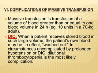 VI. COMPLICATIONS OF MASSIVE TRANSFUSION 
 Massive transfusion is transfusion of a 
volume of blood greater than or equal to one 
blood volume in 24 h (eg, 10 units in a 70-kg 
adult). 
 DIC: When a patient receives stored blood in 
such large volume, the patient's own blood 
may be, in effect, “washed out.” In 
circumstances uncomplicated by prolonged 
hypotension or DIC, dilutional 
thrombocytopenia is the most likely 
complication. 
 