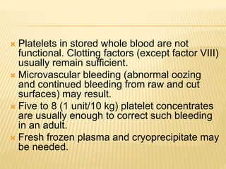  Platelets in stored whole blood are not 
functional. Clotting factors (except factor VIII) 
usually remain sufficient. 
 Microvascular bleeding (abnormal oozing 
and continued bleeding from raw and cut 
surfaces) may result. 
 Five to 8 (1 unit/10 kg) platelet concentrates 
are usually enough to correct such bleeding 
in an adult. 
 Fresh frozen plasma and cryoprecipitate may 
be needed. 
 