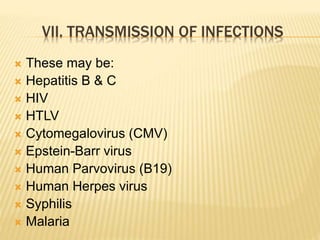 VII. TRANSMISSION OF INFECTIONS 
 These may be: 
 Hepatitis B & C 
 HIV 
 HTLV 
 Cytomegalovirus (CMV) 
 Epstein-Barr virus 
 Human Parvovirus (B19) 
 Human Herpes virus 
 Syphilis 
 Malaria 
 