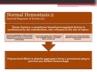 Normal Hemostasis:2
General Sequence of Events are:
Polymerized fibrin & platelet aggregates form a permanent plug to
prevent any further hemorrhage
Tissue Factors: a membrane bound procougulant factors is
synthesized by the endothelium, also released at the site of injury.
It act in conjugation with secreted
platelet factor actor to activate the
coagulation cascades in activation
of thrombin
In turn thrombin cleave fibrinogen
into insoluble fibrine, creating a
fibrin meshwork
Thrombin also induced further
platelet requirement & granules
released.
 