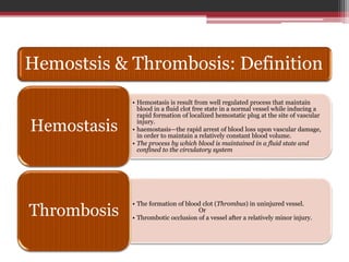 Hemostsis & Thrombosis: Definition
• Hemostasis is result from well regulated process that maintain
blood in a fluid clot free state in a normal vessel while inducing a
rapid formation of localized hemostatic plug at the site of vascular
injury.
• haemostasis—the rapid arrest of blood loss upon vascular damage,
in order to maintain a relatively constant blood volume.
• The process by which blood is maintained in a fluid state and
confined to the circulatory system
Hemostasis
• The formation of blood clot (Thrombus) in uninjured vessel.
Or
• Thrombotic occlusion of a vessel after a relatively minor injury.
Thrombosis
 