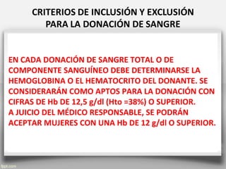 EN CADA DONACIÓN DE SANGRE TOTAL O DE
COMPONENTE SANGUÍNEO DEBE DETERMINARSE LA
HEMOGLOBINA O EL HEMATOCRITO DEL DONANTE. SE
CONSIDERARÁN COMO APTOS PARA LA DONACIÓN CON
CIFRAS DE Hb DE 12,5 g/dl (Hto =38%) O SUPERIOR.
A JUICIO DEL MÉDICO RESPONSABLE, SE PODRÁN
ACEPTAR MUJERES CON UNA Hb DE 12 g/dl O SUPERIOR.
 