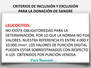 LEUCOCITOS:
NO EXISTE OBLIGATORIEDAD PARA LA
DETERMINACIÓN, POR LO QUE LA NORMA NO FIJA
VALORES. NUESTRA REFERENCIA ES ENTRE 4.000 Y
10.000 /mm3
. LOS VALORES DE PUNCIÓN DIGITAL
PUEDEN ESTAR SOBREESTIMADOS CON RESPECTO
A LOS OBTENIDOS POR PUNCIÓN VENOSA.
Para Resumir…
 