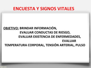 ENCUESTA Y SIGNOS VITALES
OBJETIVO: BRINDAR INFORMACIÓN,
EVALUAR CONDUCTAS DE RIESGO,
EVALUAR EXISTENCIA DE ENFERMEDADES,
EVALUAR
TEMPERATURA CORPORAL, TENSIÓN ARTERIAL, PULSO
 