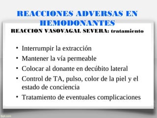 REACCIONES ADVERSAS EN
HEMODONANTES
REACCION VASOVAGAL SEVERA: tratamiento
• Interrumpir la extracción
• Mantener la vía permeable
• Colocar al donante en decúbito lateral
• Control de TA, pulso, color de la piel y el
estado de conciencia
• Tratamiento de eventuales complicaciones
 