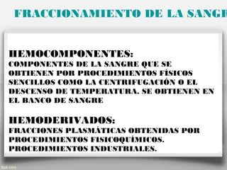 FRACCIONAMIENTO DE LA SANGR
HEMOCOMPONENTES:
COMPONENTES DE LA SANGRE QUE SE
OBTIENEN POR PROCEDIMIENTOS FÍSICOS
SENCILLOS COMO LA CENTRIFUGACIÓN O EL
DESCENSO DE TEMPERATURA. SE OBTIENEN EN
EL BANCO DE SANGRE
HEMODERIVADOS:
FRACCIONES PLASMÁTICAS OBTENIDAS POR
PROCEDIMIENTOS FISICOQUÍMICOS.
PROCEDIMIENTOS INDUSTRIALES.
 