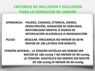CRITERIOS DE INCLUSIÓN Y EXCLUSIÓN
PARA LA DONACIÓN DE SANGRE
APARIENCIA: PALIDEZ, CIANOSIS, ICTERICIA, DISNEA,
DESNUTRICIÓN, SENSACIÓN DE DEBILIDAD,
INESTABILIDAD MENTAL O SIGNOS DE
INTOXICACIÓN ALCOHÓLICA O DROGADICCIÓN
PULSO: REGULAR. FRECUENCIA NO MENOR DE 60 NI
MAYOR DE 100 LATIDOS POR MINUTO.
TENSIÓN ARTERIAL: LA TENSIÓN SISTÓLICA NO DEBERÁ SER
MAYOR DE 180 mmHg Y NO MENOR DE 90 mmHg,
LA TENSIÓN DIASTÓLICA NO DEBERÁ SER MAYOR
DE 100 mmHg NI MENOR DE 60 mmHg.
 