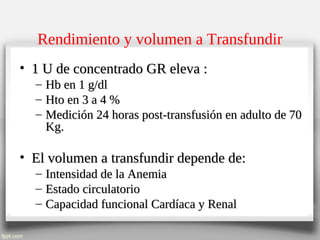 Rendimiento y volumen a Transfundir
• 1 U de concentrado GR eleva :1 U de concentrado GR eleva :
– Hb en 1 g/dlHb en 1 g/dl
– Hto en 3 a 4 %Hto en 3 a 4 %
– Medición 24 horas post-transfusión en adulto de 70Medición 24 horas post-transfusión en adulto de 70
Kg.Kg.
• El volumen a transfundir depende de:El volumen a transfundir depende de:
– Intensidad de la AnemiaIntensidad de la Anemia
– Estado circulatorioEstado circulatorio
– Capacidad funcional Cardíaca y RenalCapacidad funcional Cardíaca y Renal
 