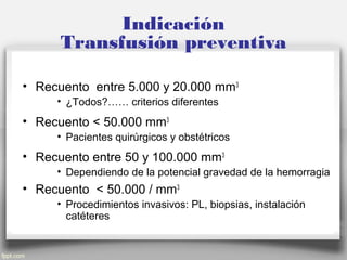 Indicación
Transfusión preventiva
• Recuento entre 5.000 y 20.000 mm3
• ¿Todos?…… criterios diferentes
• Recuento < 50.000 mm3
• Pacientes quirúrgicos y obstétricos
• Recuento entre 50 y 100.000 mm3
• Dependiendo de la potencial gravedad de la hemorragia
• Recuento < 50.000 / mm3
• Procedimientos invasivos: PL, biopsias, instalación
catéteres
 