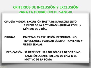 CRITERIOS DE INCLUSIÓN Y EXCLUSIÓN
PARA LA DONACIÓN DE SANGRE
CIRUGÍA MENOR: EXCLUSIÓN HASTA RESTABLECIMIENTO
E INICIO DE LA ACTIVIDAD HABITUAL CON UN
MÍNIMO DE 7 DÍAS
MEDICACIÓN: SE DEBE EVALUAR NO SÓLO LA DROGA SINO
TAMBIÉN LA ENFERMEDAD DE BASE O EL
MOTIVO DE LA TOMA
DROGAS: INYECTABLES EXCLUSIÓN DEFINITIVA. NO
INYECTABLES EVALUAR COMPORTAMIENTO Y
RIESGO SEXUAL
 