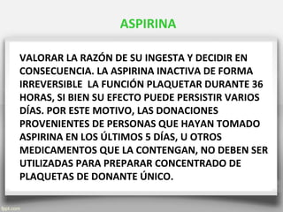 VALORAR LA RAZÓN DE SU INGESTA Y DECIDIR EN
CONSECUENCIA. LA ASPIRINA INACTIVA DE FORMA
IRREVERSIBLE LA FUNCIÓN PLAQUETAR DURANTE 36
HORAS, SI BIEN SU EFECTO PUEDE PERSISTIR VARIOS
DÍAS. POR ESTE MOTIVO, LAS DONACIONES
PROVENIENTES DE PERSONAS QUE HAYAN TOMADO
ASPIRINA EN LOS ÚLTIMOS 5 DÍAS, U OTROS
MEDICAMENTOS QUE LA CONTENGAN, NO DEBEN SER
UTILIZADAS PARA PREPARAR CONCENTRADO DE
PLAQUETAS DE DONANTE ÚNICO.
ASPIRINA
 