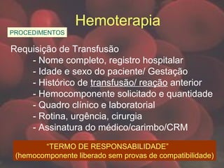 Hemoterapia
PROCEDIMENTOS
Requisição de Transfusão
- Nome completo, registro hospitalar
- Idade e sexo do paciente/ Gestação
- Histórico de transfusão/ reação anterior
- Hemocomponente solicitado e quantidade
- Quadro clínico e laboratorial
- Rotina, urgência, cirurgia
- Assinatura do médico/carimbo/CRM
“TERMO DE RESPONSABILIDADE”
(hemocomponente liberado sem provas de compatibilidade)
 