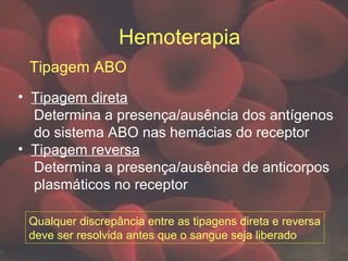 Hemoterapia
Tipagem ABO
• Tipagem direta
Determina a presença/ausência dos antígenos
do sistema ABO nas hemácias do receptor
• Tipagem reversa
Determina a presença/ausência de anticorpos
plasmáticos no receptor
Qualquer discrepância entre as tipagens direta e reversa
deve ser resolvida antes que o sangue seja liberado
 