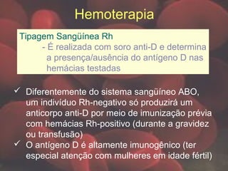 Hemoterapia
Tipagem Sangüínea Rh
- É realizada com soro anti-D e determina
a presença/ausência do antígeno D nas
hemácias testadas
 Diferentemente do sistema sangüíneo ABO,
um indivíduo Rh-negativo só produzirá um
anticorpo anti-D por meio de imunização prévia
com hemácias Rh-positivo (durante a gravidez
ou transfusão)
 O antígeno D é altamente imunogênico (ter
especial atenção com mulheres em idade fértil)
 