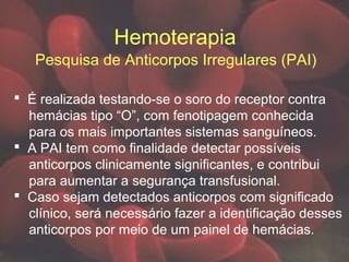Hemoterapia
Pesquisa de Anticorpos Irregulares (PAI)
 É realizada testando-se o soro do receptor contra
hemácias tipo “O”, com fenotipagem conhecida
para os mais importantes sistemas sanguíneos.
 A PAI tem como finalidade detectar possíveis
anticorpos clinicamente significantes, e contribui
para aumentar a segurança transfusional.
 Caso sejam detectados anticorpos com significado
clínico, será necessário fazer a identificação desses
anticorpos por meio de um painel de hemácias.
 