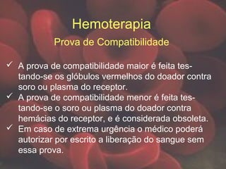 Hemoterapia
Prova de Compatibilidade
 A prova de compatibilidade maior é feita tes-
tando-se os glóbulos vermelhos do doador contra
soro ou plasma do receptor.
 A prova de compatibilidade menor é feita tes-
tando-se o soro ou plasma do doador contra
hemácias do receptor, e é considerada obsoleta.
 Em caso de extrema urgência o médico poderá
autorizar por escrito a liberação do sangue sem
essa prova.
 