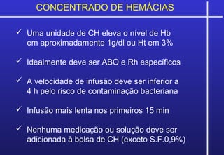 CONCENTRADO DE HEMÁCIAS
 Uma unidade de CH eleva o nível de Hb
em aproximadamente 1g/dl ou Ht em 3%
 Idealmente deve ser ABO e Rh específicos
 A velocidade de infusão deve ser inferior a
4 h pelo risco de contaminação bacteriana
 Infusão mais lenta nos primeiros 15 min
 Nenhuma medicação ou solução deve ser
adicionada à bolsa de CH (exceto S.F.0,9%)
 