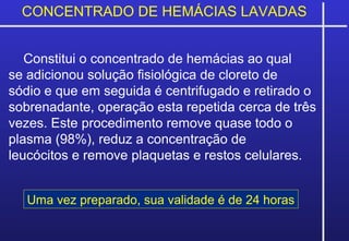 CONCENTRADO DE HEMÁCIAS LAVADAS
Constitui o concentrado de hemácias ao qual
se adicionou solução fisiológica de cloreto de
sódio e que em seguida é centrifugado e retirado o
sobrenadante, operação esta repetida cerca de três
vezes. Este procedimento remove quase todo o
plasma (98%), reduz a concentração de
leucócitos e remove plaquetas e restos celulares.
Uma vez preparado, sua validade é de 24 horas
 