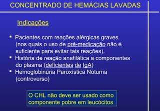 CONCENTRADO DE HEMÁCIAS LAVADAS
Indicações
 Pacientes com reações alérgicas graves
(nos quais o uso de pré-medicação não é
suficiente para evitar tais reações).
 História de reação anafilática a componentes
do plasma (deficientes de IgA)
 Hemoglobinúria Paroxística Noturna
(controverso)
O CHL não deve ser usado como
componente pobre em leucócitos
 