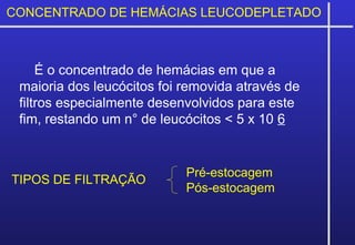 CONCENTRADO DE HEMÁCIAS LEUCODEPLETADO
É o concentrado de hemácias em que a
maioria dos leucócitos foi removida através de
filtros especialmente desenvolvidos para este
fim, restando um n° de leucócitos < 5 x 10 6
Pré-estocagem
Pós-estocagem
TIPOS DE FILTRAÇÃO
 