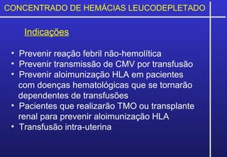 CONCENTRADO DE HEMÁCIAS LEUCODEPLETADO
Indicações
• Prevenir reação febril não-hemolítica
• Prevenir transmissão de CMV por transfusão
• Prevenir aloimunização HLA em pacientes
com doenças hematológicas que se tornarão
dependentes de transfusões
• Pacientes que realizarão TMO ou transplante
renal para prevenir aloimunização HLA
• Transfusão intra-uterina
 