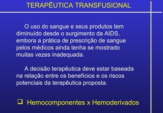 TERAPÊUTICA TRANSFUSIONAL
 Hemocomponentes x Hemoderivados
O uso do sangue e seus produtos tem
diminuído desde o surgimento da AIDS,
embora a prática de prescrição de sangue
pelos médicos ainda tenha se mostrado
muitas vezes inadequada.
A decisão terapêutica deve estar baseada
na relação entre os benefícios e os riscos
potenciais da terapêutica proposta.
 