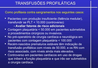 TRANSFUSÕES PROFILÁTICAS
 Pacientes com produção insuficiente (falência medular),
transfundir se PLT < 10.000 (controverso)
- Avaliar fatores de risco adicionais
 Contagem plaquetária < 50.000 em pacientes submetidos
a procedimentos cirúrgicos ou invasivos.
 No pré-operatório de cirurgia cardíaca e neurológica em
pacientes com contagem plaquetária < 100.000
 Recém-nascidos prematuros estáveis têm indicação de
transfusão profilática com níveis de 50.000, e os RN com
risco associado, com níveis ainda mais elevados.
 Controverso em pacientes cardíacos em uso de drogas
que inibem a função plaquetária e que irão ser submetidos
a cirurgia cardíaca.
Como profilaxia contra sangramentos nos seguintes casos:
 