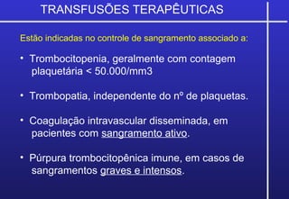 TRANSFUSÕES TERAPÊUTICAS
Estão indicadas no controle de sangramento associado a:
• Trombocitopenia, geralmente com contagem
plaquetária < 50.000/mm3
• Trombopatia, independente do nº de plaquetas.
• Coagulação intravascular disseminada, em
pacientes com sangramento ativo.
• Púrpura trombocitopênica imune, em casos de
sangramentos graves e intensos.
 