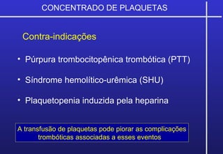 CONCENTRADO DE PLAQUETAS
Contra-indicações
• Púrpura trombocitopênica trombótica (PTT)
• Síndrome hemolítico-urêmica (SHU)
• Plaquetopenia induzida pela heparina
A transfusão de plaquetas pode piorar as complicações
trombóticas associadas a esses eventos
 