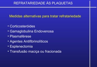 Medidas alternativas para tratar refratariedade
• Corticosteróides
• Gamaglobulina Endovenosa
• Plasmaférese
• Agentes Antifibrinolíticos
• Esplenectomia
• Transfusão maciça ou fracionada
REFRATARIEDADE ÀS PLAQUETAS
 