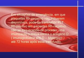 Em situações de emergência, em que
plaquetas Rh-negativo não estiverem
disponíveis, pode-se transfundir PLT
Rh-positivo em pacientes Rh-negativo,
não se esquecendo de proceder uma
imunização passiva contra o antígeno D
( imunoglobulina anti-D – Matergam )
até 72 horas após essa transfusão.
 