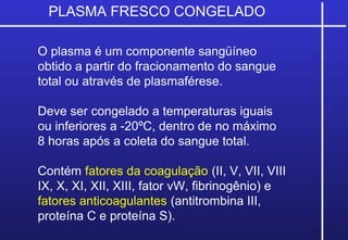 PLASMA FRESCO CONGELADO
O plasma é um componente sangüíneo
obtido a partir do fracionamento do sangue
total ou através de plasmaférese.
Deve ser congelado a temperaturas iguais
ou inferiores a -20ºC, dentro de no máximo
8 horas após a coleta do sangue total.
Contém fatores da coagulação (II, V, VII, VIII
IX, X, XI, XII, XIII, fator vW, fibrinogênio) e
fatores anticoagulantes (antitrombina III,
proteína C e proteína S).
 