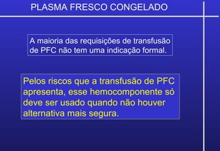 PLASMA FRESCO CONGELADO
Pelos riscos que a transfusão de PFC
apresenta, esse hemocomponente só
deve ser usado quando não houver
alternativa mais segura.
A maioria das requisições de transfusão
de PFC não tem uma indicação formal.
 
