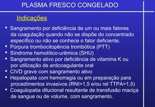 PLASMA FRESCO CONGELADO
Indicações
 Sangramento por deficiência de um ou mais fatores
da coagulação quando não se dispõe do concentrado
específico ou não se conhece o fator deficiente.
 Púrpura trombocitopência trombótica (PTT)
 Síndrome hemolítico-urêmica (SHU)
 Sangramento ativo por deficiência de vitamina K ou
por utilização de anticoagulante oral
 CIVD grave com sangramento ativo
 Hepatopata com hemorragia ou em preparação para
procedimentos invasivos (RNI>1,5 e/ou rel TTPA>1,5)
 Coagulopatia dilucional resultante de transfusão maciça
de sangue ou de volume, com sangramento.
 