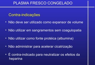 PLASMA FRESCO CONGELADO
Contra-indicações
• Não deve ser utilizado como expansor de volume
• Não utilizar em sangramentos sem coagulopatia
• Não utilizar como fonte protéica (albumina)
• Não administrar para acelerar cicatrização
• É contra-indicado para neutralizar os efeitos da
heparina
 