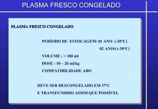 PLASMA FRESCO CONGELADOPLASMA FRESCO CONGELADO
PERÍODO DE ESTOCAGEM: 01 ANO (-20°C)
02 ANOS (-30°C)
VOLUME : > 180 ml
DOSE : 10 – 20 ml/kg
COMPATIBILIDADE ABO
DEVE SER DESCONGELADO EM 37ºC
E TRANSFUNDIDO ASSIM QUE POSSÍVEL
PLASMA FRESCO CONGELADOPLASMA FRESCO CONGELADO
PERÍODO DE ESTOCAGEM: 01 ANO (-20°C)
02 ANOS (-30°C)
VOLUME : > 180 ml
DOSE : 10 – 20 ml/kg
COMPATIBILIDADE ABO
DEVE SER DESCONGELADO EM 37ºC
E TRANSFUNDIDO ASSIM QUE POSSÍVEL
PLASMA FRESCO CONGELADO
 