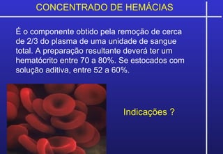 CONCENTRADO DE HEMÁCIAS
É o componente obtido pela remoção de cerca
de 2/3 do plasma de uma unidade de sangue
total. A preparação resultante deverá ter um
hematócrito entre 70 a 80%. Se estocados com
solução aditiva, entre 52 a 60%.
Indicações ?
 