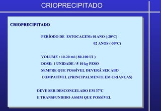 CRIOPRECIPITADOCRIOPRECIPITADO
PERÍODO DE ESTOCAGEM: 01ANO (-20°C)
02 ANOS (-30°C)
VOLUME : 10-20 ml ( 80-100 UI )
DOSE: 1 UNIDADE / 5-10 kg PESO
SEMPRE QUE POSSÍVEL DEVERÁ SER ABO
COMPATÍVEL (PRINCIPALMENTE EM CRIANÇAS)
DEVE SER DESCONGELADO EM 37ºC
E TRANSFUNDIDO ASSIM QUE POSSÍVEL
CRIOPRECIPITADOCRIOPRECIPITADO
PERÍODO DE ESTOCAGEM: 01ANO (-20°C)
02 ANOS (-30°C)
VOLUME : 10-20 ml ( 80-100 UI )
DOSE: 1 UNIDADE / 5-10 kg PESO
SEMPRE QUE POSSÍVEL DEVERÁ SER ABO
COMPATÍVEL (PRINCIPALMENTE EM CRIANÇAS)
DEVE SER DESCONGELADO EM 37ºC
E TRANSFUNDIDO ASSIM QUE POSSÍVEL
CRIOPRECIPITADO
 