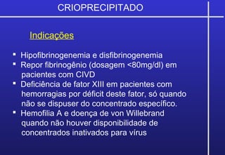 CRIOPRECIPITADO
Indicações
 Hipofibrinogenemia e disfibrinogenemia
 Repor fibrinogênio (dosagem <80mg/dl) em
pacientes com CIVD
 Deficiência de fator XIII em pacientes com
hemorragias por déficit deste fator, só quando
não se dispuser do concentrado específico.
 Hemofilia A e doença de von Willebrand
quando não houver disponibilidade de
concentrados inativados para vírus
 