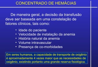 CONCENTRADO DE HEMÁCIAS
De maneira geral, a decisão da transfusão
deve ser baseada em uma constelação de
fatores clínicos, tais como:
• Idade do paciente
• Velocidade de instalação da anemia
• História natural da anemia
• Volume intravascular
• Presença de co-morbidades
Em seres humanos, a capacidade de transporte de oxigênio
é aproximadamente 4 vezes maior que as necessidades de
oxigênio, existindo portanto uma grande reserva fisiológica.
 