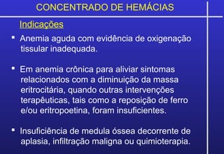 CONCENTRADO DE HEMÁCIAS
Indicações
 Anemia aguda com evidência de oxigenação
tissular inadequada.
 Em anemia crônica para aliviar sintomas
relacionados com a diminuição da massa
eritrocitária, quando outras intervenções
terapêuticas, tais como a reposição de ferro
e/ou eritropoetina, foram insuficientes.
 Insuficiência de medula óssea decorrente de
aplasia, infiltração maligna ou quimioterapia.
 
