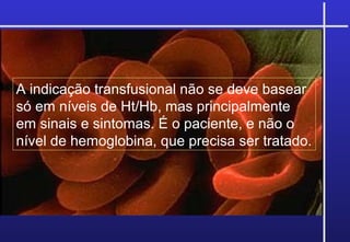 A indicação transfusional não se deve basear
só em níveis de Ht/Hb, mas principalmente
em sinais e sintomas. É o paciente, e não o
nível de hemoglobina, que precisa ser tratado.
 