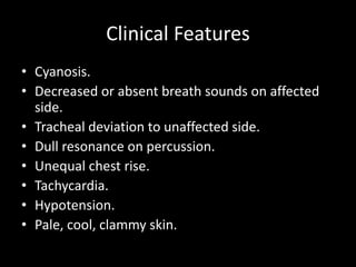 Clinical Features
• Cyanosis.
• Decreased or absent breath sounds on affected
side.
• Tracheal deviation to unaffected side.
• Dull resonance on percussion.
• Unequal chest rise.
• Tachycardia.
• Hypotension.
• Pale, cool, clammy skin.
 