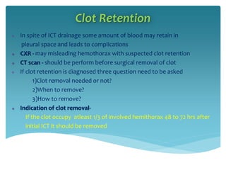 Clot Retention
 In spite of ICT drainage some amount of blood may retain in
pleural space and leads to complications
 CXR - may misleading hemothorax with suspected clot retention
 CT scan - should be perform before surgical removal of clot
 If clot retention is diagnosed three question need to be asked
1)Clot removal needed or not?
2)When to remove?
3)How to remove?
 Indication of clot removal-
If the clot occupy atleast 1/3 of involved hemithorax 48 to 72 hrs after
initial ICT it should be removed
 