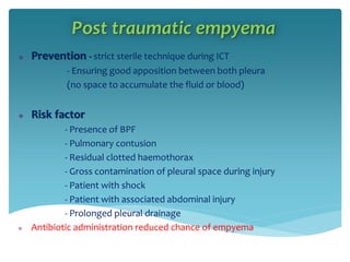 Post traumatic empyema
 Prevention - strict sterile technique during ICT
- Ensuring good apposition between both pleura
(no space to accumulate the fluid or blood)
 Risk factor
- Presence of BPF
- Pulmonary contusion
- Residual clotted haemothorax
- Gross contamination of pleural space during injury
- Patient with shock
- Patient with associated abdominal injury
- Prolonged pleural drainage
 Antibiotic administration reduced chance of empyema
 