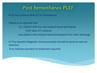 Post hemothorax PLEF
 PLEF are common after ICT in hemothorax
 Wilson et al reported that
- 13% patient with out any residual blood developed
PLEF after ICT removal
- 34% patient with residual blood developed PLEF after discharge
 In This situation diagnistic thoracocentesis should be done to rule out
infection.
If no infection present no treatment required
 