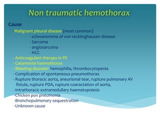 Non traumatic hemothorax
Cause
-Malignant pleural disease (most common)
- schwanomma of von recklinghausen disease
- Sarcoma
- angiosarcoma
- HCC
- Anticoagulant therapy in PE
- Catamenial haemothorax
- Bleeding disorder- hemophilia, thrombocytopenia
- Complication of spontaneous pneumothorax
- Rupture thoracic aorta, aneurismal tear, rupture pulmonary AV
fistula, rupture PDA, rupture coaractation of aorta,
-Intrathoracic extramedullary haematopoiesis
-Chicken pox pneumonia
-Bronchopulmonary sequestration
-Unknown cause
 