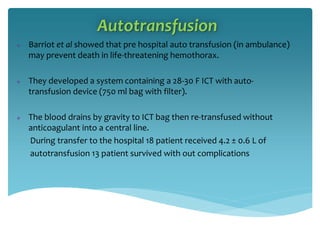 Autotransfusion
 Barriot et al showed that pre hospital auto transfusion (in ambulance)
may prevent death in life-threatening hemothorax.
 They developed a system containing a 28-30 F ICT with auto-
transfusion device (750 ml bag with filter).
 The blood drains by gravity to ICT bag then re-transfused without
anticoagulant into a central line.
During transfer to the hospital 18 patient received 4.2 ± 0.6 L of
autotransfusion 13 patient survived with out complications
 