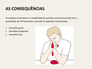 AS CONSEQUÊNCIAS
Os quadros sintomáticos e tratabilidade do paciente variam de acordo com a
quantidade de FVIII presentes. Gerando as seguintes classificações:

o Hemofilia grave
o Hemofilia moderada
o Hemofilia leve
 